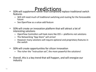Predictions
     • SDN will supplement rather than completely replace traditional switch
       features
         – Will still need much of traditional switching and routing for the foreseeable
           future
         – See OpenFlow as a value-add feature

     • SDN will create an innovation platform that will attract a lot of
       interesting solutions
         – OpenFlow Controllers will look more like OS’s – platforms not solutions
         – The Networking “App Store” will arrive!
         – However many solutions will require optional and proprietary features in
           the switch

     • SDN will create opportunities for silicon innovation
         – The richer the “instruction set”, the more powerful the solutions!

     • Overall, this is a key trend that will happen, and will energize our
       industry


15
 