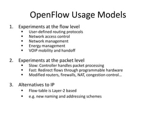 OpenFlow Usage Models
1. Experiments at the flow level
        User-defined routing protocols
        Network access control
        Network management
        Energy management
        VOIP mobility and handoff

2. Experiments at the packet level
        Slow: Controller handles packet processing
        Fast: Redirect flows through programmable hardware
        Modified routers, firewalls, NAT, congestion control…

3. Alternatives to IP
        Flow-table is Layer-2 based
        e.g. new naming and addressing schemes
 