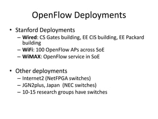 OpenFlow Deployments
• Stanford Deployments
  – Wired: CS Gates building, EE CIS building, EE Packard
    building
  – WiFi: 100 OpenFlow APs across SoE
  – WiMAX: OpenFlow service in SoE

• Other deployments
  – Internet2 (NetFPGA switches)
  – JGN2plus, Japan (NEC switches)
  – 10-15 research groups have switches
 
