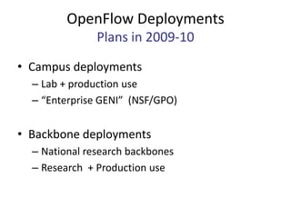 OpenFlow Deployments
               Plans in 2009-10

• Campus deployments
  – Lab + production use
  – “Enterprise GENI” (NSF/GPO)


• Backbone deployments
  – National research backbones
  – Research + Production use
 