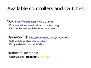 Available controllers and switches

NOX (http://noxrepo.org/, GNU GPLv3)


       Provides network-wide view of the topology
       C++ and Python modules make decisions


   OpenVSwitch (http://openvswitch.org/, Apache 2)
       Soft-switch, replaces Linux bridge
       Designed to be used with VM's


   Hardware switches:
       Quanta LB4G (Broadcom), NetFPGA

                                                      5
 