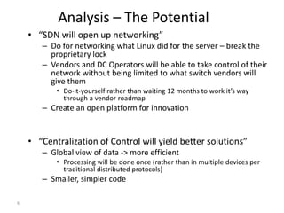 Analysis – The Potential
    • “SDN will open up networking”
       – Do for networking what Linux did for the server – break the
         proprietary lock
       – Vendors and DC Operators will be able to take control of their
         network without being limited to what switch vendors will
         give them
           • Do-it-yourself rather than waiting 12 months to work it’s way
             through a vendor roadmap
       – Create an open platform for innovation


    • “Centralization of Control will yield better solutions”
       – Global view of data -> more efficient
           • Processing will be done once (rather than in multiple devices per
             traditional distributed protocols)
       – Smaller, simpler code

6
 