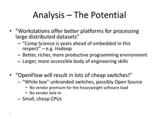 Analysis – The Potential
• “Workstations offer better platforms for processing
  large distributed datasets”
    – “Comp Science is years ahead of embedded in this
      respect” – e.g. Hadoop
    – Better, richer, more productive programming environment
    – Larger, more accessible body of engineering skills

• “OpenFlow will result in lots of cheap switches!”
    – “White box” unbranded switches, possibly Open Source
       • No vendor premium for the heavyweight software load
       • No vendor lock-in
    – Small, cheap CPUs

7
 
