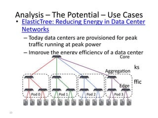 Analysis – The Potential – Use Cases
     • ElasticTree: Reducing Energy in Data Center
       Networks
       – Today data centers are provisioned for peak
         traffic running at peak power
       – Improve the energy efficiency of a data center
         network
       – Dynamically adjust network elements - links
         and switches.
       – ElasticTree uses OpenFlow to measure traffic
         statistics and control flow routes
       – Upto 60% savings demonstrated.

10
 