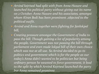  Arvind kejriwal had split with from Anna Hazare and

launched his political party without giving out its name
on 2 October. Anna Hazare and his associates, amongst
whom Kiran Bedi has been prominent ,objected to the
political outfit.
 Arvind and Anna together were fighting for Janlokpal
bill,
 Creating pressure amongst the Government of India to
pass the bill. Though gaining a lot of popularity among
the people, Government was not passing the bill through
parliament and even made lokpal bill of their own choice
which was not at all use. So Arvind decided to go to
politics and government which is for the people as our
today’s Anna didn’t wanted to be politician but being
ordinary person he weanted to force government, it lead
to the split by which Arvind Kejriwal launched the party
but Anna remained prominnt

 