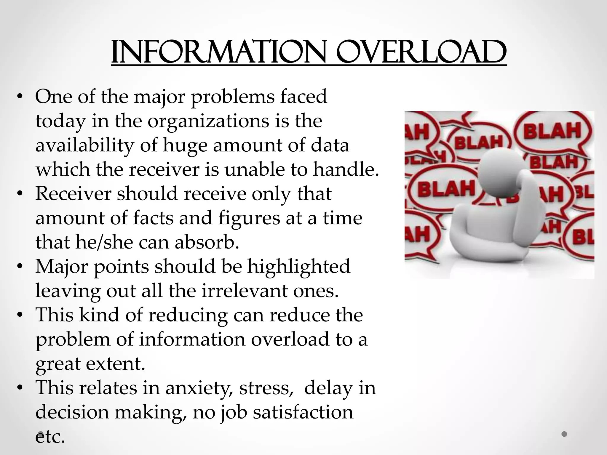 Information overload
• One of the major problems faced
today in the organizations is the
availability of huge amount of data
which the receiver is unable to handle.
• Receiver should receive only that
amount of facts and figures at a time
that he/she can absorb.
• Major points should be highlighted
leaving out all the irrelevant ones.
• This kind of reducing can reduce the
problem of information overload to a
great extent.
• This relates in anxiety, stress, delay in
decision making, no job satisfaction
etc.
 