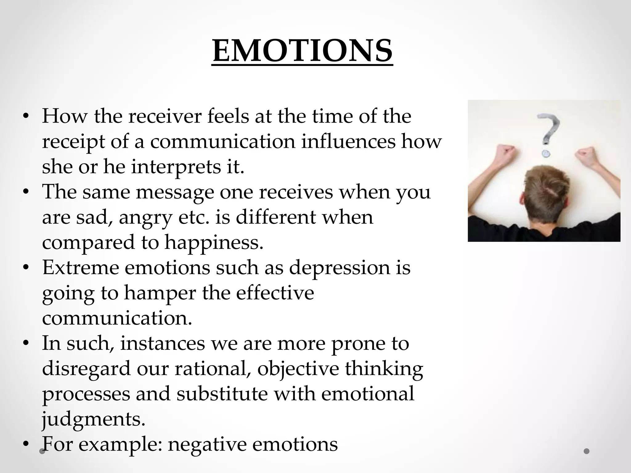 EMOTIONS
• How the receiver feels at the time of the
receipt of a communication influences how
she or he interprets it.
• The same message one receives when you
are sad, angry etc. is different when
compared to happiness.
• Extreme emotions such as depression is
going to hamper the effective
communication.
• In such, instances we are more prone to
disregard our rational, objective thinking
processes and substitute with emotional
judgments.
• For example: negative emotions
 