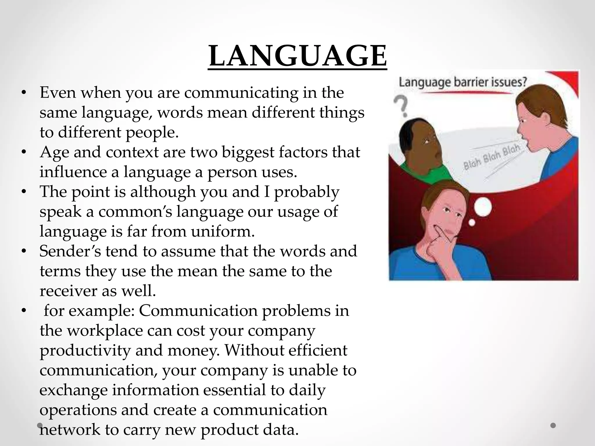 LANGUAGE
• Even when you are communicating in the
same language, words mean different things
to different people.
• Age and context are two biggest factors that
influence a language a person uses.
• The point is although you and I probably
speak a common’s language our usage of
language is far from uniform.
• Sender’s tend to assume that the words and
terms they use the mean the same to the
receiver as well.
• for example: Communication problems in
the workplace can cost your company
productivity and money. Without efficient
communication, your company is unable to
exchange information essential to daily
operations and create a communication
network to carry new product data.
 