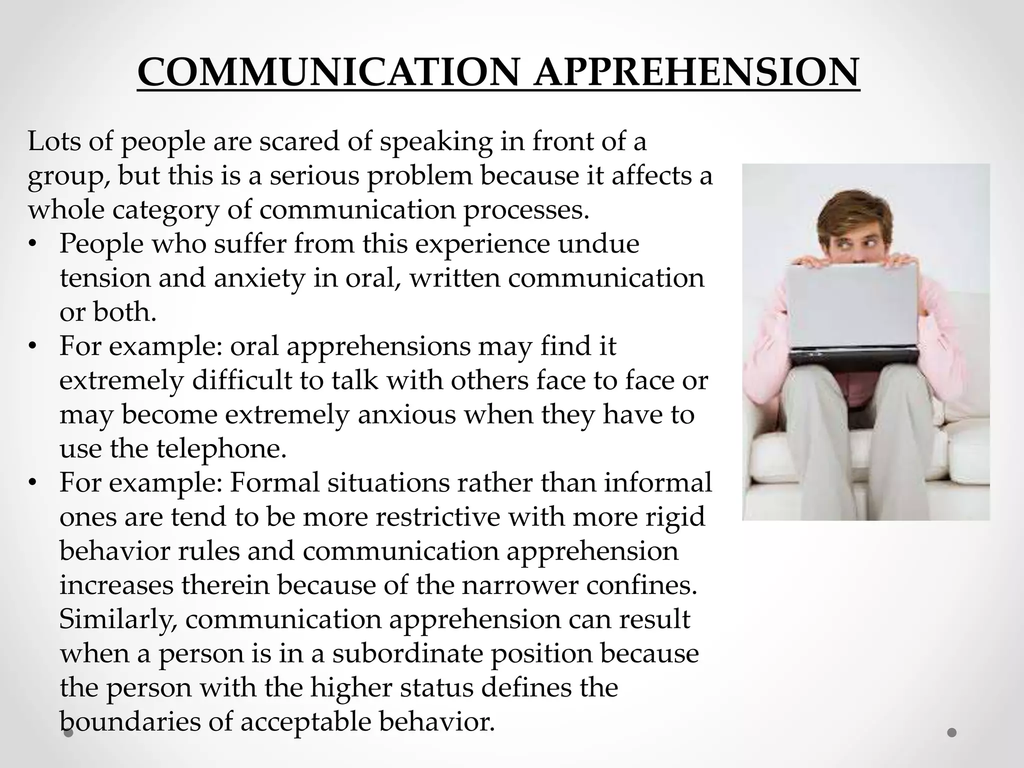 COMMUNICATION APPREHENSION
Lots of people are scared of speaking in front of a
group, but this is a serious problem because it affects a
whole category of communication processes.
• People who suffer from this experience undue
tension and anxiety in oral, written communication
or both.
• For example: oral apprehensions may find it
extremely difficult to talk with others face to face or
may become extremely anxious when they have to
use the telephone.
• For example: Formal situations rather than informal
ones are tend to be more restrictive with more rigid
behavior rules and communication apprehension
increases therein because of the narrower confines.
Similarly, communication apprehension can result
when a person is in a subordinate position because
the person with the higher status defines the
boundaries of acceptable behavior.
 