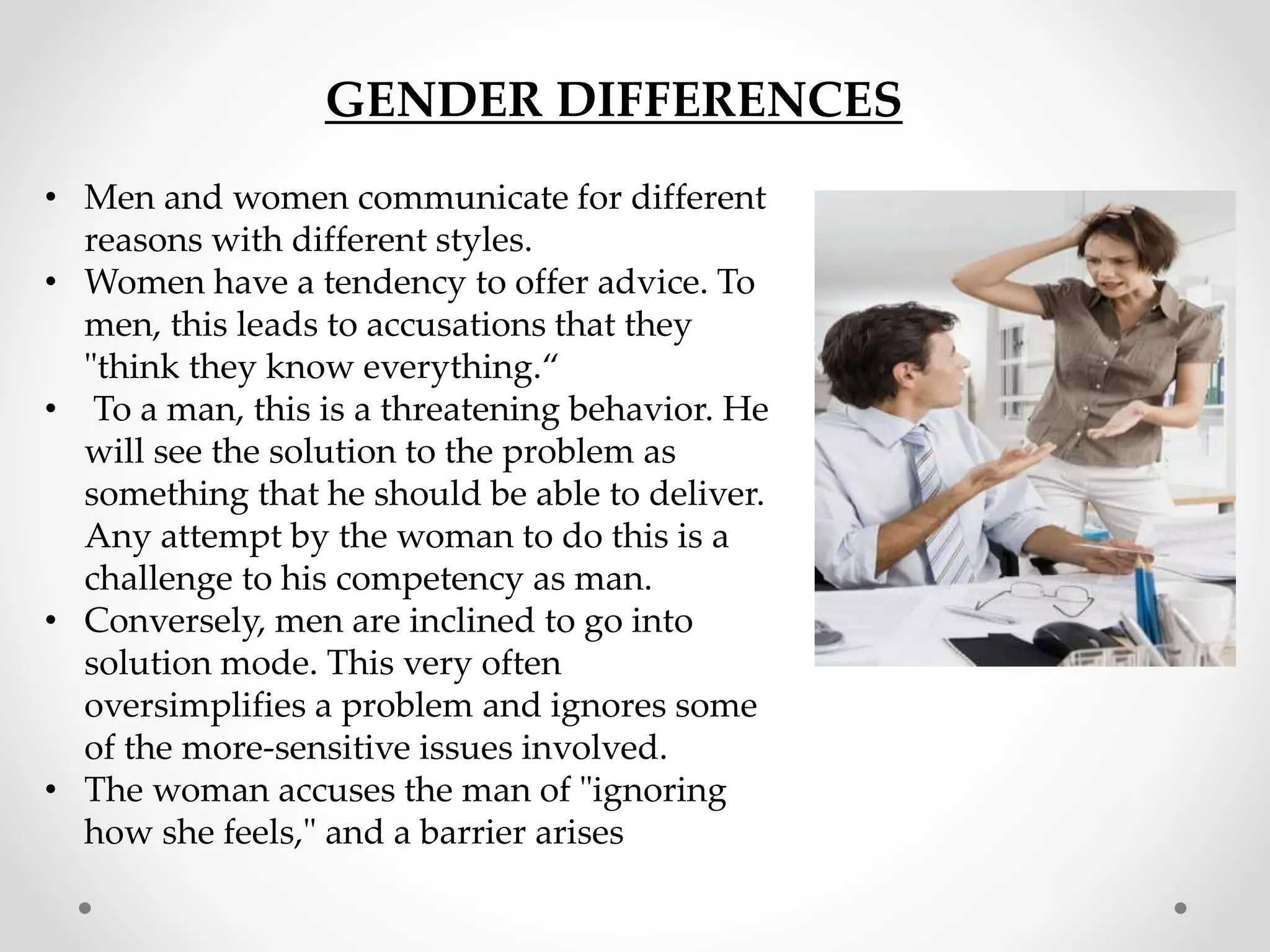 GENDER DIFFERENCES
• Men and women communicate for different
reasons with different styles.
• Women have a tendency to offer advice. To
men, this leads to accusations that they
"think they know everything.“
• To a man, this is a threatening behavior. He
will see the solution to the problem as
something that he should be able to deliver.
Any attempt by the woman to do this is a
challenge to his competency as man.
• Conversely, men are inclined to go into
solution mode. This very often
oversimplifies a problem and ignores some
of the more-sensitive issues involved.
• The woman accuses the man of "ignoring
how she feels," and a barrier arises
 