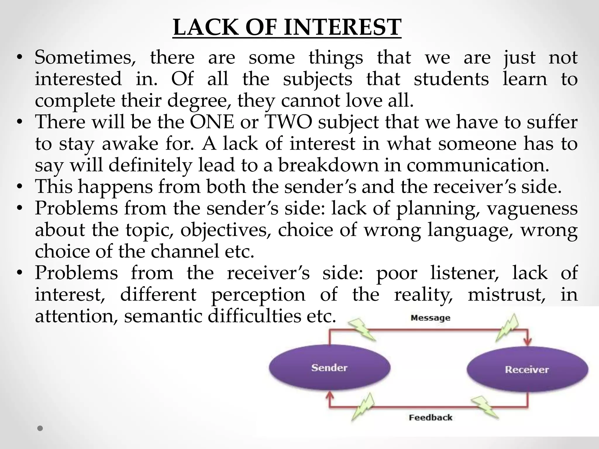 LACK OF INTEREST
• Sometimes, there are some things that we are just not
interested in. Of all the subjects that students learn to
complete their degree, they cannot love all.
• There will be the ONE or TWO subject that we have to suffer
to stay awake for. A lack of interest in what someone has to
say will definitely lead to a breakdown in communication.
• This happens from both the sender’s and the receiver’s side.
• Problems from the sender’s side: lack of planning, vagueness
about the topic, objectives, choice of wrong language, wrong
choice of the channel etc.
• Problems from the receiver’s side: poor listener, lack of
interest, different perception of the reality, mistrust, in
attention, semantic difficulties etc.
 
