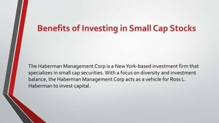 Benefits of Investing in Small Cap Stocks
The Haberman Management Corp is a NewYork-based investment firm that
specializes in small cap securities. With a focus on diversity and investment
balance, the Haberman Management Corp acts as a vehicle for Ross L.
Haberman to invest capital.
 
