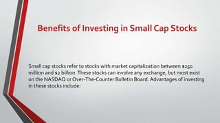 Benefits of Investing in Small Cap Stocks
Small cap stocks refer to stocks with market capitalization between $250
million and $2 billion.These stocks can involve any exchange, but most exist
on the NASDAQ orOver-The-Counter Bulletin Board.Advantages of investing
in these stocks include:
 