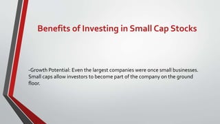 Benefits of Investing in Small Cap Stocks
-Growth Potential: Even the largest companies were once small businesses.
Small caps allow investors to become part of the company on the ground
floor.
 