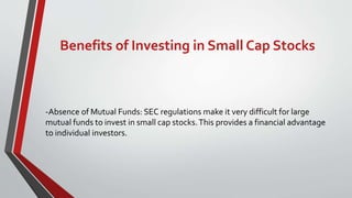 Benefits of Investing in Small Cap Stocks
-Absence of Mutual Funds: SEC regulations make it very difficult for large
mutual funds to invest in small cap stocks.This provides a financial advantage
to individual investors.
 