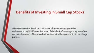 Benefits of Investing in Small Cap Stocks
-Market Obscurity: Small cap stocks are often under-recognized or
undiscovered byWall Street. Because of their lack of coverage, they are often
not priced properly .This provides investors with the opportunity to earn large
profits .
 