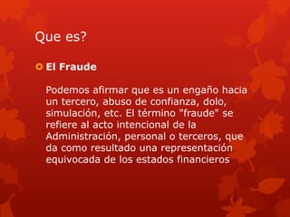 Que es?
 El Fraude
Podemos afirmar que es un engaño hacia
un tercero, abuso de confianza, dolo,
simulación, etc. El término "fraude" se
refiere al acto intencional de la
Administración, personal o terceros, que
da como resultado una representación
equivocada de los estados financieros
 