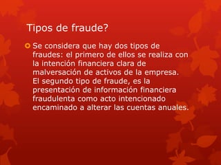 Tipos de fraude?
 Se considera que hay dos tipos de
fraudes: el primero de ellos se realiza con
la intención financiera clara de
malversación de activos de la empresa.
El segundo tipo de fraude, es la
presentación de información financiera
fraudulenta como acto intencionado
encaminado a alterar las cuentas anuales.
 