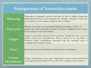 Symptoms of bronchiectasis
Wheezing
Wheezing is commonly reported and may be due to airﬂow obstruction
following destruction of the bronchial tree. Similar to dyspnea, it may also
be secondary to concomitant conditions such as asthma.
Chest pain
Pleuritic chest pain is an intermittent ﬁnding, occurring in 19-46% of
patients. It is most commonly secondary to chronic coughing but also occurs
in the setting of acute exacerbation.
Fatigue
Fatigue is commonly reported (73% of patients). Weight loss often occurs in
patients with severe bronchiectasis. This is believed to be secondary to
increased caloric requirements associated with the increased work of
coughing and clearing secretions.
Fever Fever may occur in the setting of acute infectious exacerbations.
Urinary
incontinence
Urinary incontinence occurs more frequently in women with bronchiectasis
versus age-matched controls (47% vs 12%).The etiology of this is unclear.
 