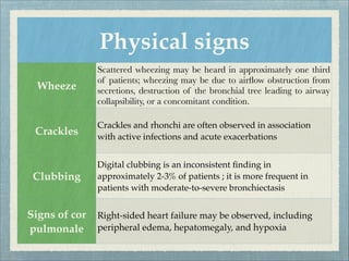Physical signs
Wheeze
Scattered wheezing may be heard in approximately one third
of patients; wheezing may be due to airﬂow obstruction from
secretions, destruction of the bronchial tree leading to airway
collapsibility, or a concomitant condition.
Crackles
Crackles and rhonchi are often observed in association
with active infections and acute exacerbations
Clubbing
Digital clubbing is an inconsistent ﬁnding in
approximately 2-3% of patients ; it is more frequent in
patients with moderate-to-severe bronchiectasis
Signs of cor
pulmonale
Right-sided heart failure may be observed, including
peripheral edema, hepatomegaly, and hypoxia
 
