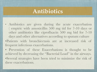 Antibiotics
• Antibiotics are given during the acute exacerbation
( empiric with amoxicillin 500 mg tid for 7-10 days or
other antibiotics like ciproflxacin 500 mg bid for 7-10
days and other alternatives according to sputum culture
•Patients with bronchiectasis are at increased risk of
frequent infectious exacerbations.
• Prevention of these Exacerbations is thought to be
achieved by decreasing the “Bacterial Load” in the airways.
•Several strategies have been tried to minimize the risk of
these exacerbations.
 
