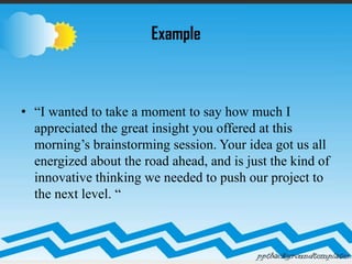 Example
• “I wanted to take a moment to say how much I
appreciated the great insight you offered at this
morning’s brainstorming session. Your idea got us all
energized about the road ahead, and is just the kind of
innovative thinking we needed to push our project to
the next level. “
 