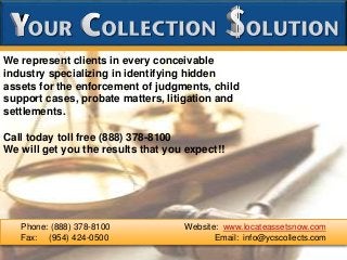 We represent clients in every conceivable
industry specializing in identifying hidden
assets for the enforcement of judgments, child
support cases, probate matters, litigation and
settlements.
Call today toll free (888) 378-8100
We will get you the results that you expect!!
Phone: (888) 378-8100 Website: www.locateassetsnow.com
Fax: (954) 424-0500 Email: info@ycscollects.com
 