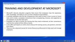 TRAINING AND DEVELOPMENT AT MICROSOFT 
• Microsoft's diversity education programs help ensure that employees have the awareness, 
skills, knowledge, and ability to carry out their individual responsibilities. 
• It provide employees with the key competencies they need to excel in their current or future 
roles and to create a workplace environment that is empowering, inclusive, and supportive so 
all employees can do their best work. 
• Employees are able to receive the training that they need on-demand, at their convenience, 
and from the comfort of their office or home. 
• It also offers participants an online area to discuss the training courses, ask questions, and learn 
from others. 
• There are also, advanced courses for Human Resources professionals to help coach and manage 
employees. 
 
