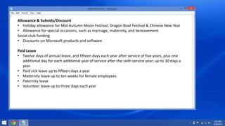 Allowance & Subsidy/Discount 
• Holiday allowance for Mid-Autumn Moon Festival, Dragon Boat Festival & Chinese New Year 
• Allowance for special occasions, such as marriage, maternity, and bereavement 
Social club funding 
• Discounts on Microsoft products and software 
Paid Leave 
• Twelve days of annual leave, and fifteen days each year after service of five years, plus one 
additional day for each additional year of service after the sixth service year; up to 30 days a 
year. 
• Paid sick leave up to fifteen days a year 
• Maternity leave up to ten weeks for female employees 
• Paternity leave 
• Volunteer leave up to three days each year 
 