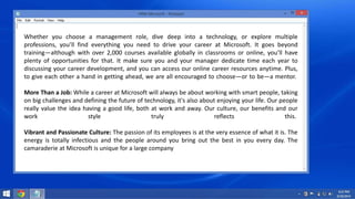 Whether you choose a management role, dive deep into a technology, or explore multiple 
professions, you’ll find everything you need to drive your career at Microsoft. It goes beyond 
training—although with over 2,000 courses available globally in classrooms or online, you’ll have 
plenty of opportunities for that. It make sure you and your manager dedicate time each year to 
discussing your career development, and you can access our online career resources anytime. Plus, 
to give each other a hand in getting ahead, we are all encouraged to choose—or to be—a mentor. 
More Than a Job: While a career at Microsoft will always be about working with smart people, taking 
on big challenges and defining the future of technology, it's also about enjoying your life. Our people 
really value the idea having a good life, both at work and away. Our culture, our benefits and our 
work style truly reflects this. 
Vibrant and Passionate Culture: The passion of its employees is at the very essence of what it is. The 
energy is totally infectious and the people around you bring out the best in you every day. The 
camaraderie at Microsoft is unique for a large company 
 