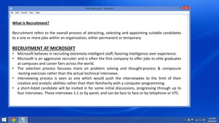 What is Recruitment? 
Recruitment refers to the overall process of attracting, selecting and appointing suitable candidates 
to a one or more jobs within an organization, either permanent or temporary. 
RECRUITMENT AT MICROSOFT 
• Microsoft believes in recruiting extremely intelligent staff, favoring intelligence over experience. 
• Microsoft is an aggressive recruiter and is often the first company to offer jobs to elite graduates 
at campuses and career fairs across the world. 
• The selection process focusses more on problem solving and thought‐process & composure 
‐testing exercises rather than the actual technical interviews. 
• interviewing process is seen as one which would push the interviewees to the limit of their 
creative and analytic abilities rather than their familiarity with a computer programming. 
• a short-listed candidate will be invited in for some initial discussions, progressing through up to 
four interviews. These interviews 1:1 or by panel, and can be face to face or by telephone or VTC. 
 