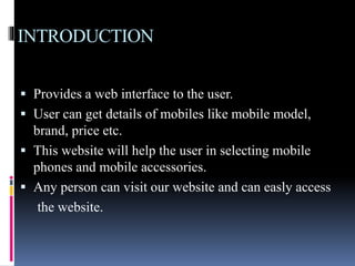 INTRODUCTION 
 Provides a web interface to the user. 
 User can get details of mobiles like mobile model, 
brand, price etc. 
 This website will help the user in selecting mobile 
phones and mobile accessories. 
 Any person can visit our website and can easly access 
the website. 
 