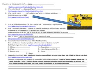 Where is the day of the dead celebrated?_____Mexico_________________________________ 
http://www.azcentral.com/ent/dead/articles/dead-history.html 
1) When is it celebrated? _____November 1st and 2nd _____________________________________ 
http://www.azcentral.com/ent/dead/articles/dead-history.html 
2) What is pan de muerto? ______It is “bread of the dead” which is a traditional sweet bread. ____ 
(under the cartoon, click on FOOD) 
http://www.azcentral.com/ent/dead/ 
3) Is the day of the dead considered a sad time or a festive one? __It is considered a time for rejoicing.___ 
http://www.holidays.net/halloween/muertos.htm 
4) What is an ofrenda? (give details)___Ofrendas are altars that families set up with fruit, flowers, and candy.__ 
Why are they set up? They are set up for deceased family mambers. ________________________ 
Where are they typically set up? _They are usually set up in the homes of the family members of the deceased.__________ 
http://www.inside-mexico.com/ofrenda.htm 
5) What are calacas?__They are whimsical skeletal figures that represent death.___________________________________ 
http://www.azcentral.com/ent/dead/glossary/ 
6) View a traditional altar: Under the cartoon click on Altar Documentary. 
Then, name the seven things that typically can be found on an altar on “Día de los muertos”? 
Do this by clicking on the numbers: http://www.azcentral.com/ent/dead/altar# 
1. _A Photo_______________________ 4.___Personal items _______________ 
2._A Feast ______________________ 5.__ Items that represent their life ___ 
3. Grooming Items _______________ 6.___Incense _________________ 
7.__Flowers______________________ 
7) View a video (2min: 11sec) : Watch this video and any others you would like to see to get a good idea of what El Día de los Muertos is all about. 
http://www.azcentral.com/ent/dead/video/ 
Summarize in 2-3 sentences what you would tell someone who doesn’t know anything about El Día de los Muertos but wants to know what it is: 
_The Day of the Dead is basicly a traditional Mexican holiday in which family and friends celebrate the coming back of the deceased. They __ 
_set up altars in which they leave candles, food, candy, sweets, and other items the deceased person enjoyed. ____________________ 
______________________________________________________________________________________________________________________ 
_________________________________________________________________________________________ 
 