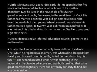 Little is known about Leonardo's early life. He spent his first five 
years in the hamlet of Anchiano in the home of his mother 
then from 1457 he lived in the household of his father, 
grandparents and uncle, Francesco, in the small town of Vinci. His 
father had married a sixteen-year-old girl named Albiera, who 
loved Leonardo but died young.When Leonardo was sixteen his 
father married again, to twenty-year-old Francesca Lanfredini. It 
was not until his third and fourth marriages that Ser Piero produced 
legitimate heirs. 
Leonardo received an informal education in Latin, geometry and 
mathematics. 
In later life, Leonardo recorded only two childhood incidents. 
One, which he regarded as an omen, was when a kite dropped from 
the sky and hovered over his cradle, its tail feathers brushing his 
face.[13] The second occurred while he was exploring in the 
mountains: he discovered a cave and was both terrified that some 
great monster might lurk there and driven by curiosity to find out 
what was inside. 
 