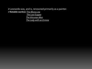 Leonardo was, and is, renowned primarily as a painter. 
Notable work(s): The Mona Lisa 
The Last Supper 
The Vitruvian Man 
The Lady with an Ermine 
 