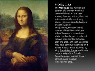 MONA LISA 
The Mona Lisa is a half-length 
portrait of a woman which has 
been acclaimed as "the best 
known, the most visited, the most 
written about, the most sung 
about, the most parodied work of 
art in the world“. 
The painting, thought to be a 
portrait of Lisa Gherardini, the 
wife of Francesco, is in oil on a 
white Lombardy , and is believed 
to have been painted between 
1503 and 1506, although Leonardo 
may have continued working on it 
as late as 1517. It was acquired by 
King Francis I of France and is now 
the property of the French 
Republic, on permanent display 
at The Louvre museum 
in Paris since 1797. 
 