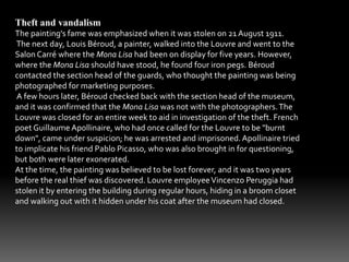 Theft and vandalism 
The painting's fame was emphasized when it was stolen on 21 August 1911. 
The next day, Louis Béroud, a painter, walked into the Louvre and went to the 
Salon Carré where the Mona Lisa had been on display for five years. However, 
where the Mona Lisa should have stood, he found four iron pegs. Béroud 
contacted the section head of the guards, who thought the painting was being 
photographed for marketing purposes. 
A few hours later, Béroud checked back with the section head of the museum, 
and it was confirmed that the Mona Lisa was not with the photographers. The 
Louvre was closed for an entire week to aid in investigation of the theft. French 
poet Guillaume Apollinaire, who had once called for the Louvre to be "burnt 
down", came under suspicion; he was arrested and imprisoned. Apollinaire tried 
to implicate his friend Pablo Picasso, who was also brought in for questioning, 
but both were later exonerated. 
At the time, the painting was believed to be lost forever, and it was two years 
before the real thief was discovered. Louvre employee Vincenzo Peruggia had 
stolen it by entering the building during regular hours, hiding in a broom closet 
and walking out with it hidden under his coat after the museum had closed. 
 