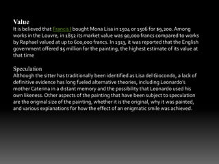 Value 
It is believed that Francis I bought Mona Lisa in 1504 or 1506 for $9,200. Among 
works in the Louvre, in 1852 its market value was 90,000 francs compared to works 
by Raphael valued at up to 600,000 francs. In 1913, it was reported that the English 
government offered $5 million for the painting, the highest estimate of its value at 
that time 
Speculation 
Although the sitter has traditionally been identified as Lisa del Giocondo, a lack of 
definitive evidence has long fueled alternative theories, including Leonardo's 
mother Caterina in a distant memory and the possibility that Leonardo used his 
own likeness. Other aspects of the painting that have been subject to speculation 
are the original size of the painting, whether it is the original, why it was painted, 
and various explanations for how the effect of an enigmatic smile was achieved. 
 