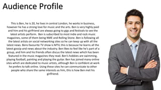 Audience Profile 
This is Ben, he is 20, he lives in central London, he works in business, 
however he has a strong love f...