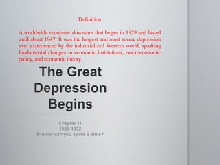 Definition 
A worldwide economic downturn that began in 1929 and lasted 
until about 1947. It was the longest and most severe depression 
ever experienced by the industrialized Western world, sparking 
fundamental changes in economic institutions, macroeconomic 
policy, and economic theory. 
Chapter 11 
1929-1932 
Brother can you spare a dime? 
 