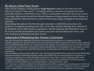 Be Sincere About Your Scares
Wan and his longtime writing partner Leigh Wannell explain in this interview how
they’re not fans of “false scares,” of creating arbitrary moments of suspense that don’t
serve the overall arc of the horror story. This is a particularly instructive lesson for movies
– too many false scares reveals the inherent falseness of being scared in a movie theater, of
being affected by what amounts to a series of flickering images of staged events projected
onscreen.
Maintaining the stakes of the film through calculated, worthwhile scares allows the
audience to continue investing in the story of the film, and thus become more affected by
its moments of fear. False scares are gimmicks, and the audience and filmmakers know it.
So, if you can’t be sincere about your scares, you aren’t sincere about your movie, and
your audience won’t treat it seriously in turn.
Independent Filmmaking Has Serious Constraints
Wan and Whannell are admirably candid here about their lack of experience in making their 2004
breakthrough film Saw, and how that (in their eyes and those of others) impacted the finished film negatively.
I for one still think that the first Saw, despite many of its sequels, is an interesting post-Seven thriller executed
by people with a strong sense of the genre’s history. But that said, it’s refreshing to hear filmmakers so ready
to admit that making movies, especially first movies, is a learning process that the audience is, in effect,
witnessing.
Wan has spoken numerous times about how Saw would have benefitted if the inventively sparse $1M budget
had been elevated to something similarly modest, like $3-$5M. He isn’t disowning his own property, or
claiming an entitlement to a film with higher production values. Wan is simply explicating that, while
independent filmmaking does allow certain freedoms, it has notable constrictions in terms of resources
available, constrictions that may cause the filmmaker to compromise their vision.
This testimony is a helpful reminder that filmmaking exists within a pragmatic economic space in which one
is capable of realizing certain things and not others; even when you have a hit like Saw, it can be a profound
artistic disappointment according to the standards of a filmmaker lacking in experience and resources.
 