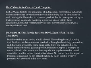 Don’t Give In to Creativity at Gunpoint
Just as Wan attests to the limitations of independent filmmaking, Whannell
witnesses the ways in which commercial filmmaking has its limitations as
well, forcing the filmmaker to pursue a product that is, once again, not up to
their personal standards. Realizing a personal vision within these
constraints, no matter what industry (or lack thereof) one works in, is a
notably difficult task.
Be Aware of How People See Your Work, Even When It’s Not
Your Work
Wan here talks about taking a hold of one’s filmmaking brand, knowing
that the films one becomes associated with through advertising, promotion,
and discourse are not the same thing as the films one actually directs.
While admittedly not a passion project, Insidious Chapter 2 attempts to
remedy the sin Wan sees in the Saw sequels: the gap between his brand
association and his lack of contributive vision. No matter how the sequel to
Insidious is received, he can at least rightfully claim that his creative
property was executed in his own terms.
 