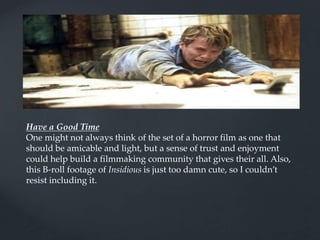 Have a Good Time
One might not always think of the set of a horror film as one that
should be amicable and light, but a sense of trust and enjoyment
could help build a filmmaking community that gives their all. Also,
this B-roll footage of Insidious is just too damn cute, so I couldn’t
resist including it.
 