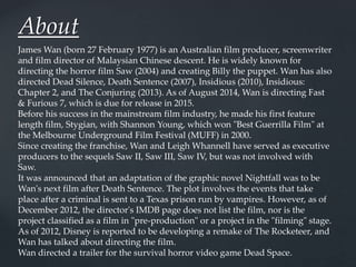 About
James Wan (born 27 February 1977) is an Australian film producer, screenwriter
and film director of Malaysian Chinese descent. He is widely known for
directing the horror film Saw (2004) and creating Billy the puppet. Wan has also
directed Dead Silence, Death Sentence (2007), Insidious (2010), Insidious:
Chapter 2, and The Conjuring (2013). As of August 2014, Wan is directing Fast
& Furious 7, which is due for release in 2015.
Before his success in the mainstream film industry, he made his first feature
length film, Stygian, with Shannon Young, which won "Best Guerrilla Film" at
the Melbourne Underground Film Festival (MUFF) in 2000.
Since creating the franchise, Wan and Leigh Whannell have served as executive
producers to the sequels Saw II, Saw III, Saw IV, but was not involved with
Saw.
It was announced that an adaptation of the graphic novel Nightfall was to be
Wan's next film after Death Sentence. The plot involves the events that take
place after a criminal is sent to a Texas prison run by vampires. However, as of
December 2012, the director's IMDB page does not list the film, nor is the
project classified as a film in "pre-production" or a project in the "filming" stage.
As of 2012, Disney is reported to be developing a remake of The Rocketeer, and
Wan has talked about directing the film.
Wan directed a trailer for the survival horror video game Dead Space.
 