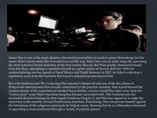 James Wan is one of the most adaptive directorial personalities in modern genre filmmaking, but his
career didn’t always seem like it would turn out this way. Wan’s Saw was an indie mega-hit, spawning
the most extensive horror franchise of the 21st century thus far. But Wan quickly distanced himself
from the films, attempting to establish himself as a genre auteur of diverse skill sets. With his
underwhelming one-two punch of Dead Silence and Death Sentence in 2007, he failed to develop a
reputation away from the franchise that found continued success beyond him.
But with Insidious and The Conjuring (this summer’s sleeper hit and one of the few pieces of
Hollywood entertainment that actually entertained in the past few months), Wan found himself the
modern master of the supernatural haunted house thriller, a horror sensibility miles away from the
“torture porn” craze Wan’s franchise inception became associated with. This weekend sees the
successful director helming his first sequel, Insidious Chapter 2, and Wan has signed on to make the
next entry in the recently revived Fast/Furious franchise. Point being, Wan has proven himself against
the limitations of the subgenre constraints he helped create, showing that he is a filmmaker interested
in appealing to mass audiences through a variety of popular genres.
 