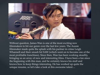 Without question, James Wan is one of the most exciting new
filmmakers to hit our genre over the last few years. The Aussie
filmmaker made quite the splash with his partner in crime Leigh
Whannell and their smash hit SAW (which went on to become one of the
most profitable franchises). Since then, Wan has been working steadily,
bringing us an array of new and interesting films. I have been a fan since
the beginning with this man, and he certainly knows his stuff and
knows how to keep things interesting. He has worked up quite the
unique resume, so let’s take a look at this awesome talent ...
 