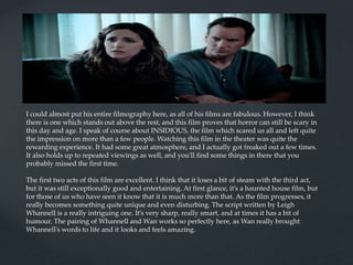 I could almost put his entire filmography here, as all of his films are fabulous. However, I think
there is one which stands out above the rest, and this film proves that horror can still be scary in
this day and age. I speak of course about INSIDIOUS, the film which scared us all and left quite
the impression on more than a few people. Watching this film in the theater was quite the
rewarding experience. It had some great atmosphere, and I actually got freaked out a few times.
It also holds up to repeated viewings as well, and you'll find some things in there that you
probably missed the first time.
The first two acts of this film are excellent. I think that it loses a bit of steam with the third act,
but it was still exceptionally good and entertaining. At first glance, it’s a haunted house film, but
for those of us who have seen it know that it is much more than that. As the film progresses, it
really becomes something quite unique and even disturbing. The script written by Leigh
Whannell is a really intriguing one. It’s very sharp, really smart, and at times it has a bit of
humour. The pairing of Whannell and Wan works so perfectly here, as Wan really brought
Whannell's words to life and it looks and feels amazing.
 