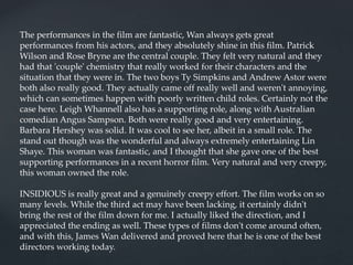 The performances in the film are fantastic, Wan always gets great
performances from his actors, and they absolutely shine in this film. Patrick
Wilson and Rose Bryne are the central couple. They felt very natural and they
had that 'couple' chemistry that really worked for their characters and the
situation that they were in. The two boys Ty Simpkins and Andrew Astor were
both also really good. They actually came off really well and weren't annoying,
which can sometimes happen with poorly written child roles. Certainly not the
case here. Leigh Whannell also has a supporting role, along with Australian
comedian Angus Sampson. Both were really good and very entertaining.
Barbara Hershey was solid. It was cool to see her, albeit in a small role. The
stand out though was the wonderful and always extremely entertaining Lin
Shaye. This woman was fantastic, and I thought that she gave one of the best
supporting performances in a recent horror film. Very natural and very creepy,
this woman owned the role.
INSIDIOUS is really great and a genuinely creepy effort. The film works on so
many levels. While the third act may have been lacking, it certainly didn't
bring the rest of the film down for me. I actually liked the direction, and I
appreciated the ending as well. These types of films don't come around often,
and with this, James Wan delivered and proved here that he is one of the best
directors working today.
 