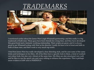 TRADEMARKS
I mentioned earlier about the James Wan-Leigh Whannell partnership, and this really is a big
trademark of both men. These guys have been friends for a long time, and they have developed
this great bond and a fantastic working relationship. Their scripts are great, and it is always
great to see Whannell acting with Wan as his director. I really do have a lot of trust and faith in
both of these men, and their work is very much top notch.
I find that James Wan has really developed a clear directing style, and he uses some of the same
tricks and techniques in his films. All of his films have a specific look to them, a kind of washed-
out colour look, but also very vibrant at the same time. His films are also structured very well,
and he likes to use the quick cuts and crazy editing to enhance the experience. This is perhaps
more evident in SAW and in INSIDIOUS.
 