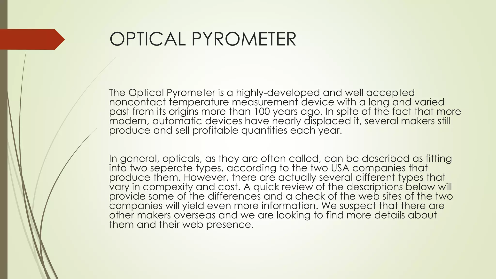 OPTICAL PYROMETER 
The Optical Pyrometer is a highly-developed and well accepted 
noncontact temperature measurement device with a long and varied 
past from its origins more than 100 years ago. In spite of the fact that more 
modern, automatic devices have nearly displaced it, several makers still 
produce and sell profitable quantities each year. 
In general, opticals, as they are often called, can be described as fitting 
into two seperate types, according to the two USA companies that 
produce them. However, there are actually several different types that 
vary in compexity and cost. A quick review of the descriptions below will 
provide some of the differences and a check of the web sites of the two 
companies will yield even more information. We suspect that there are 
other makers overseas and we are looking to find more details about 
them and their web presence. 
 